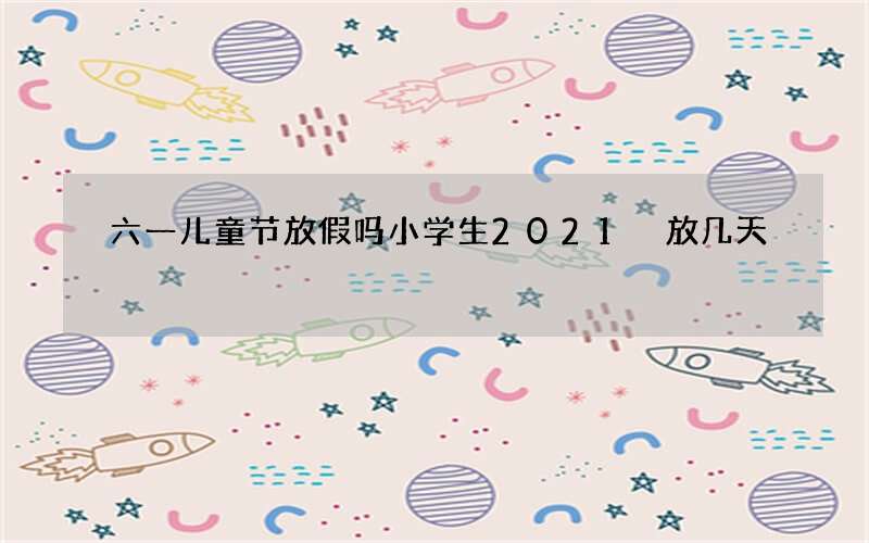 六一儿童节放假吗小学生2021 放几天